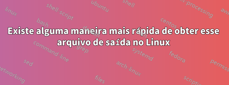 Existe alguma maneira mais rápida de obter esse arquivo de saída no Linux