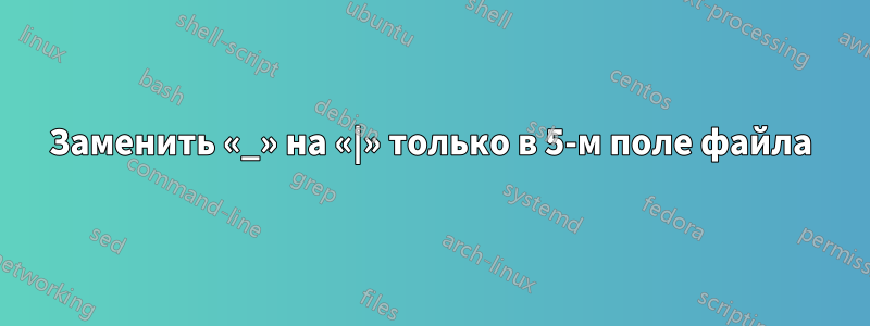 Заменить «_» на «|» только в 5-м поле файла