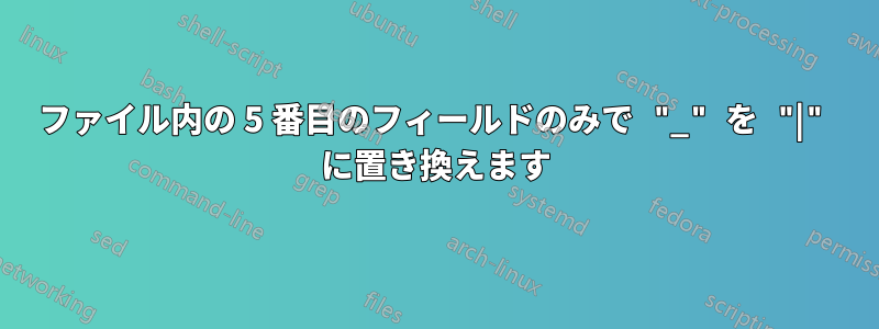 ファイル内の 5 番目のフィールドのみで "_" を "|" に置き換えます