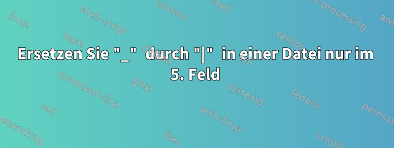 Ersetzen Sie "_" durch "|" in einer Datei nur im 5. Feld