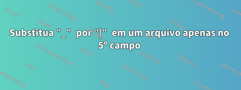 Substitua "_" por "|" em um arquivo apenas no 5º campo