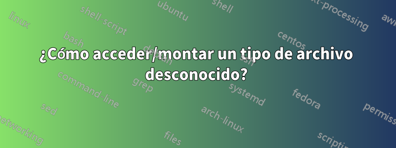 ¿Cómo acceder/montar un tipo de archivo desconocido?