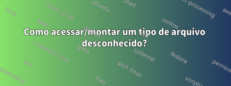 Como acessar/montar um tipo de arquivo desconhecido?