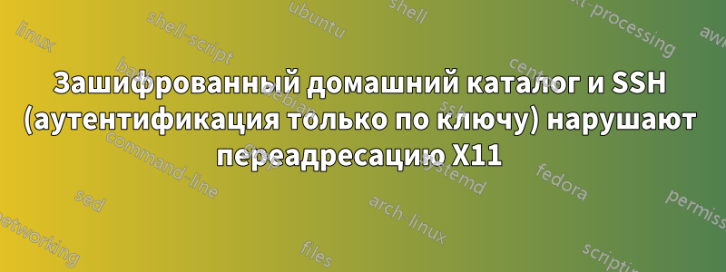 Зашифрованный домашний каталог и SSH (аутентификация только по ключу) нарушают переадресацию X11