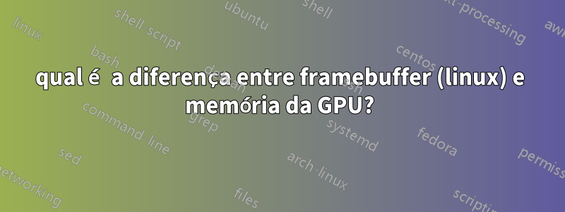 qual é a diferença entre framebuffer (linux) e memória da GPU?