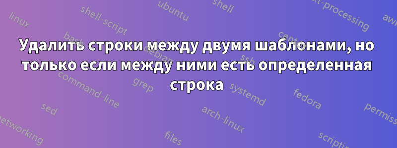 Удалить строки между двумя шаблонами, но только если между ними есть определенная строка