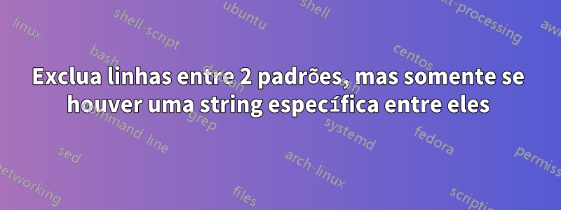 Exclua linhas entre 2 padrões, mas somente se houver uma string específica entre eles