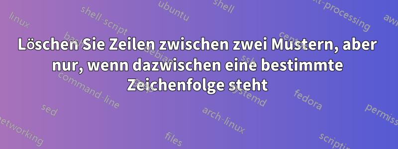 Löschen Sie Zeilen zwischen zwei Mustern, aber nur, wenn dazwischen eine bestimmte Zeichenfolge steht