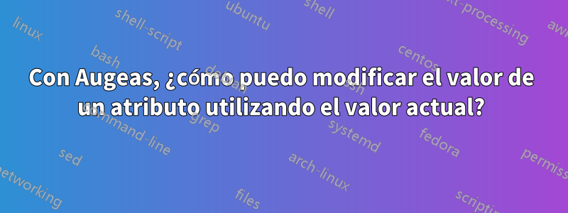 Con Augeas, ¿cómo puedo modificar el valor de un atributo utilizando el valor actual?