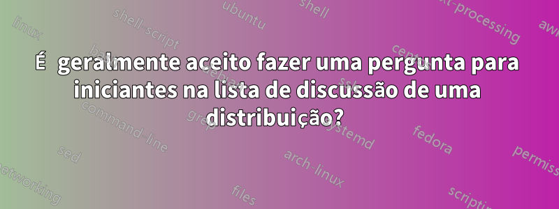 É geralmente aceito fazer uma pergunta para iniciantes na lista de discussão de uma distribuição? 