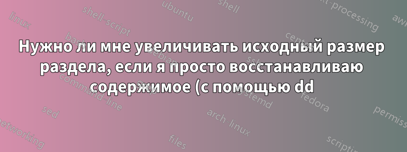 Нужно ли мне увеличивать исходный размер раздела, если я просто восстанавливаю содержимое (с помощью dd)?