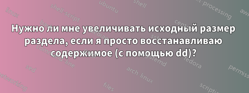 Нужно ли мне увеличивать исходный размер раздела, если я просто восстанавливаю содержимое (с помощью dd)?