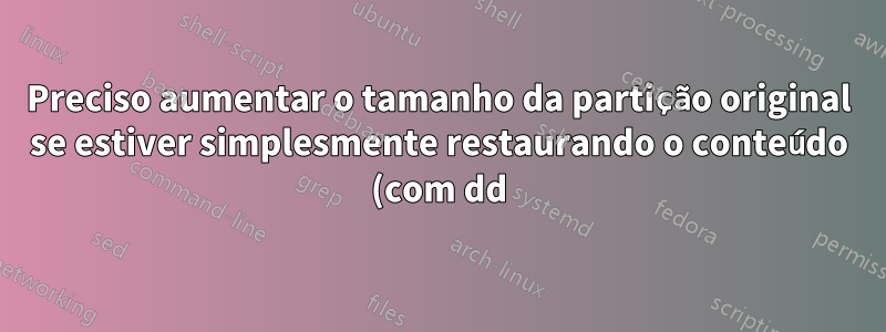 Preciso aumentar o tamanho da partição original se estiver simplesmente restaurando o conteúdo (com dd)?