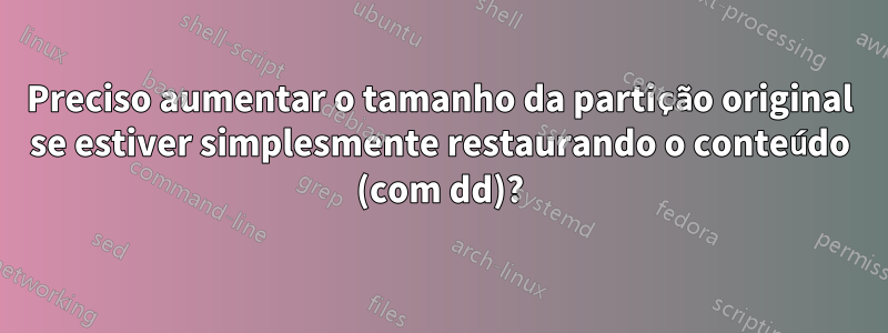 Preciso aumentar o tamanho da partição original se estiver simplesmente restaurando o conteúdo (com dd)?