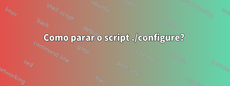 Como parar o script ./configure?