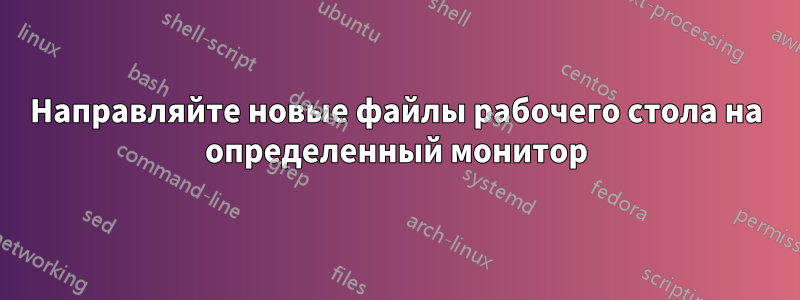 Направляйте новые файлы рабочего стола на определенный монитор