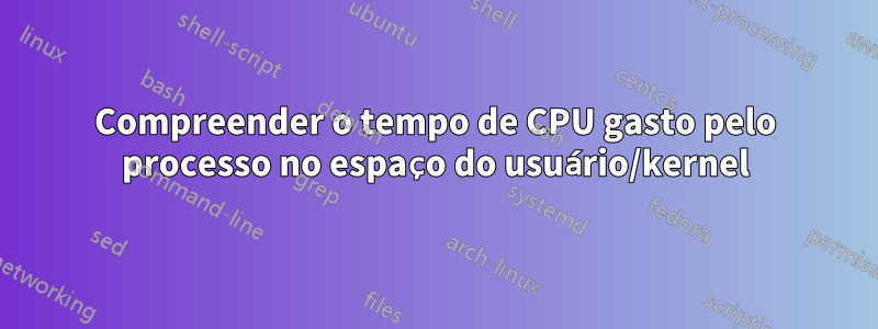 Compreender o tempo de CPU gasto pelo processo no espaço do usuário/kernel