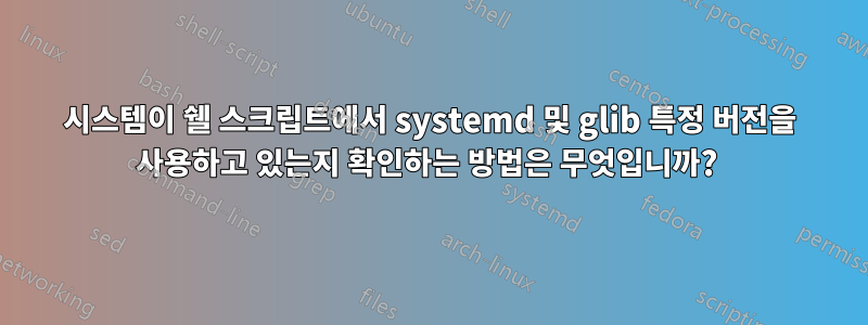 시스템이 쉘 스크립트에서 systemd 및 glib 특정 버전을 사용하고 있는지 확인하는 방법은 무엇입니까? 