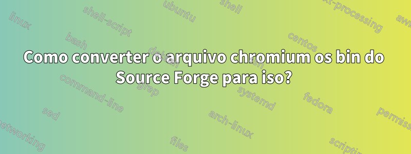 Como converter o arquivo chromium os bin do Source Forge para iso?