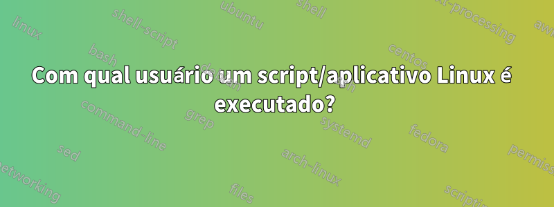 Com qual usuário um script/aplicativo Linux é executado?