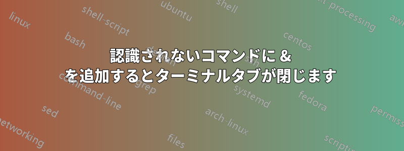 認識されないコマンドに & を追加するとターミナルタブが閉じます