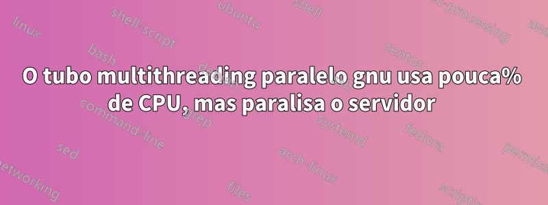 O tubo multithreading paralelo gnu usa pouca% de CPU, mas paralisa o servidor