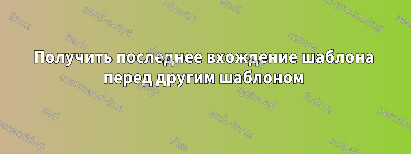 Получить последнее вхождение шаблона перед другим шаблоном