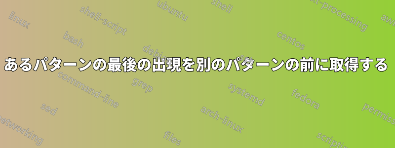 あるパターンの最後の出現を別のパターンの前に取得する