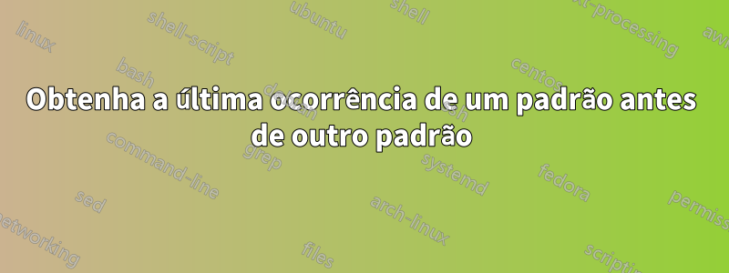 Obtenha a última ocorrência de um padrão antes de outro padrão