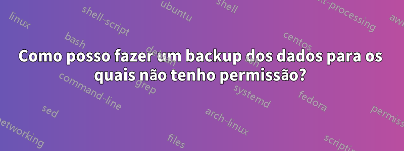 Como posso fazer um backup dos dados para os quais não tenho permissão?