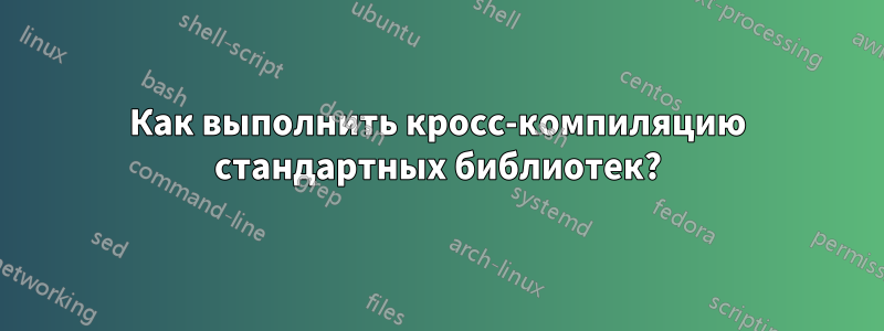 Как выполнить кросс-компиляцию стандартных библиотек?