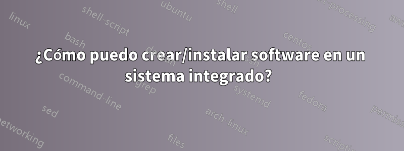 ¿Cómo puedo crear/instalar software en un sistema integrado? 