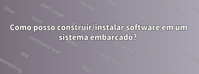 Como posso construir/instalar software em um sistema embarcado? 