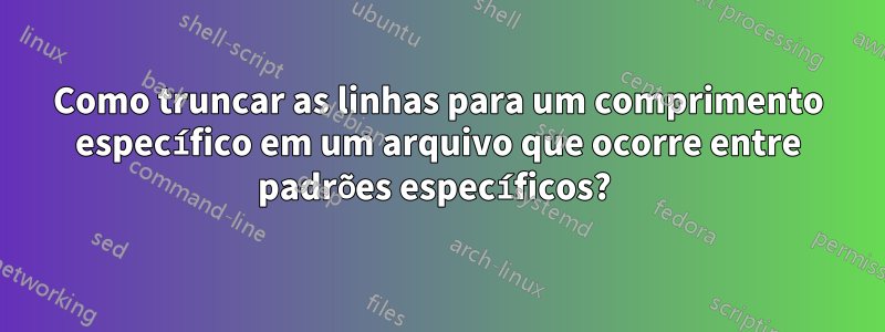 Como truncar as linhas para um comprimento específico em um arquivo que ocorre entre padrões específicos? 