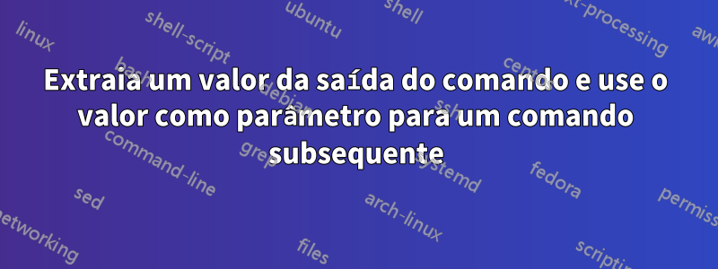 Extraia um valor da saída do comando e use o valor como parâmetro para um comando subsequente