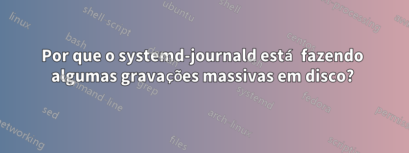 Por que o systemd-journald está fazendo algumas gravações massivas em disco?