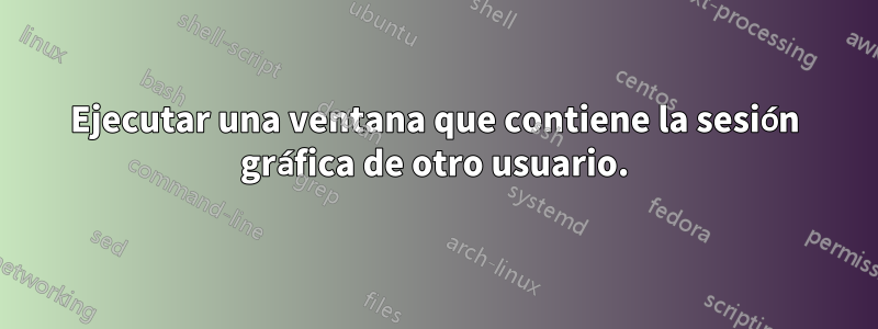 Ejecutar una ventana que contiene la sesión gráfica de otro usuario.