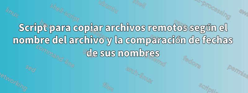 Script para copiar archivos remotos según el nombre del archivo y la comparación de fechas de sus nombres