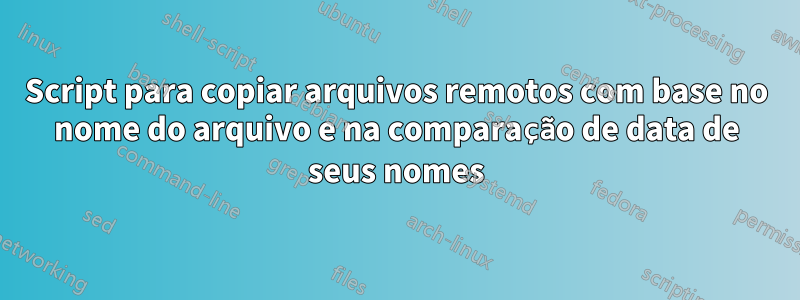 Script para copiar arquivos remotos com base no nome do arquivo e na comparação de data de seus nomes