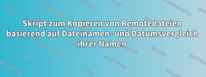 Skript zum Kopieren von Remotedateien basierend auf Dateinamen- und Datumsvergleich ihrer Namen