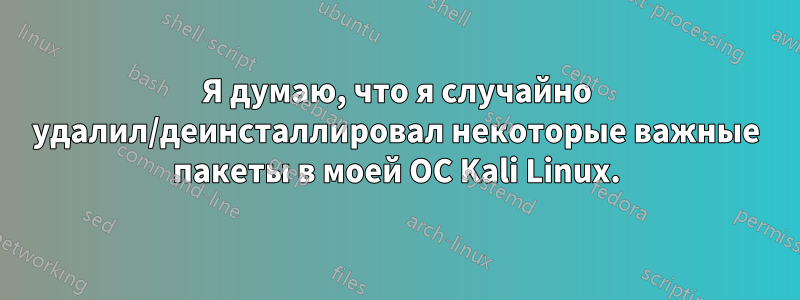 Я думаю, что я случайно удалил/деинсталлировал некоторые важные пакеты в моей ОС Kali Linux.