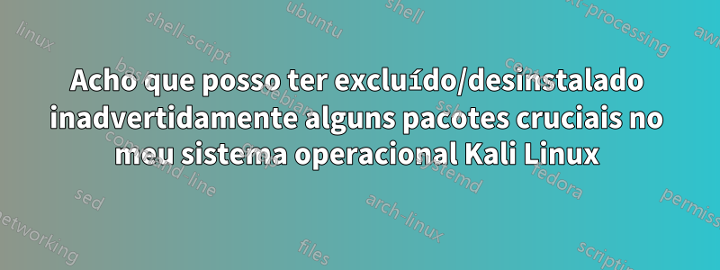 Acho que posso ter excluído/desinstalado inadvertidamente alguns pacotes cruciais no meu sistema operacional Kali Linux