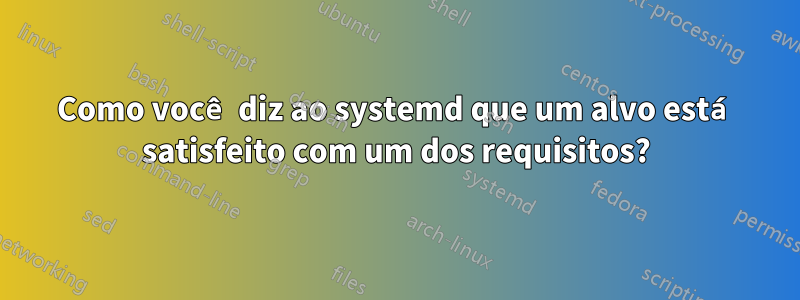 Como você diz ao systemd que um alvo está satisfeito com um dos requisitos?