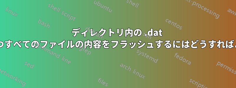 ディレクトリ内の .dat 拡張子を持つすべてのファイルの内容をフラッシュするにはどうすればよいですか?