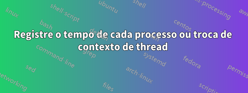 Registre o tempo de cada processo ou troca de contexto de thread