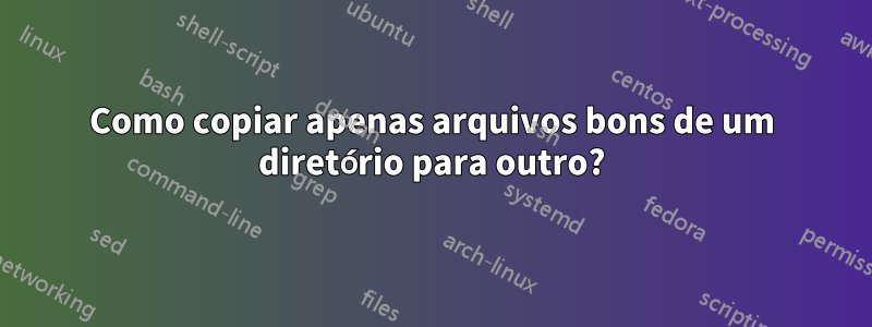 Como copiar apenas arquivos bons de um diretório para outro?