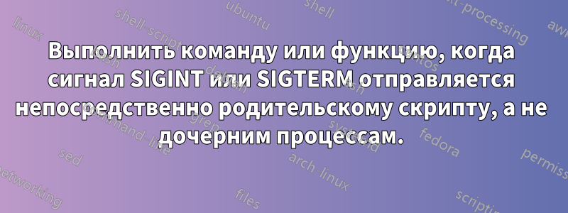 Выполнить команду или функцию, когда сигнал SIGINT или SIGTERM отправляется непосредственно родительскому скрипту, а не дочерним процессам.