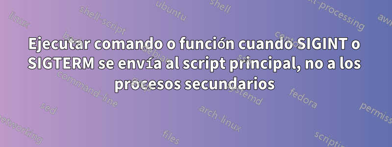 Ejecutar comando o función cuando SIGINT o SIGTERM se envía al script principal, no a los procesos secundarios