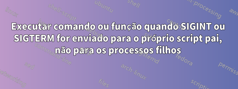 Executar comando ou função quando SIGINT ou SIGTERM for enviado para o próprio script pai, não para os processos filhos