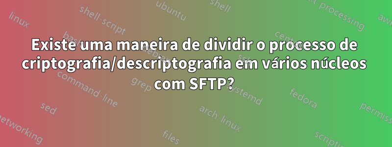 Existe uma maneira de dividir o processo de criptografia/descriptografia em vários núcleos com SFTP?